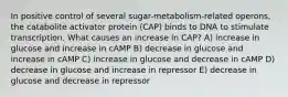 In positive control of several sugar-metabolism-related operons, the catabolite activator protein (CAP) binds to DNA to stimulate transcription. What causes an increase in CAP? A) increase in glucose and increase in cAMP B) decrease in glucose and increase in cAMP C) increase in glucose and decrease in cAMP D) decrease in glucose and increase in repressor E) decrease in glucose and decrease in repressor