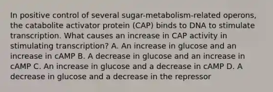 In positive control of several sugar-metabolism-related operons, the catabolite activator protein (CAP) binds to DNA to stimulate transcription. What causes an increase in CAP activity in stimulating transcription? A. An increase in glucose and an increase in cAMP B. A decrease in glucose and an increase in cAMP C. An increase in glucose and a decrease in cAMP D. A decrease in glucose and a decrease in the repressor