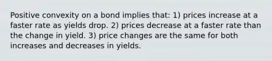 Positive convexity on a bond implies that: 1) prices increase at a faster rate as yields drop. 2) prices decrease at a faster rate than the change in yield. 3) price changes are the same for both increases and decreases in yields.