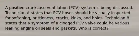 A positive crankcase ventilation (PCV) system is being discussed. Technician A states that PCV hoses should be visually inspected for softening, brittleness, cracks, kinks, and holes. Technician B states that a symptom of a clogged PCV valve could be various leaking engine oil seals and gaskets. Who is correct?