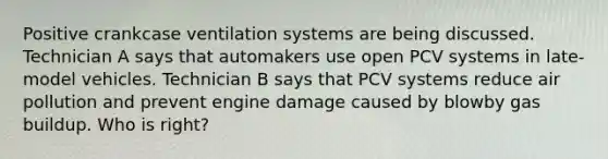 Positive crankcase ventilation systems are being discussed. Technician A says that automakers use open PCV systems in late-model vehicles. Technician B says that PCV systems reduce air pollution and prevent engine damage caused by blowby gas buildup. Who is right?