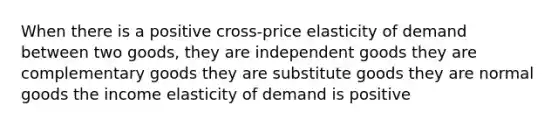 When there is a positive cross-price elasticity of demand between two goods, they are independent goods they are complementary goods they are substitute goods they are normal goods the income elasticity of demand is positive