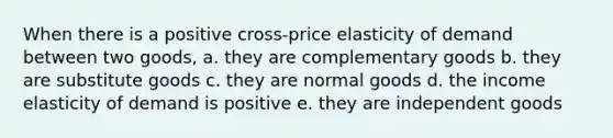 When there is a positive cross-price elasticity of demand between two goods, a. they are complementary goods b. they are substitute goods c. they are normal goods d. the income elasticity of demand is positive e. they are independent goods