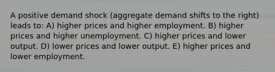 A positive demand shock (aggregate demand shifts to the right) leads to: A) higher prices and higher employment. B) higher prices and higher unemployment. C) higher prices and lower output. D) lower prices and lower output. E) higher prices and lower employment.