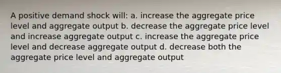 A positive demand shock will: a. increase the aggregate price level and aggregate output b. decrease the aggregate price level and increase aggregate output c. increase the aggregate price level and decrease aggregate output d. decrease both the aggregate price level and aggregate output