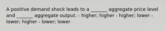 A positive demand shock leads to a _______ aggregate price level and _______ aggregate output. - higher; higher - higher; lower - lower; higher - lower; lower