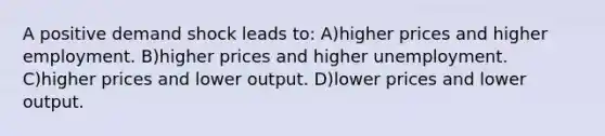 A positive demand shock leads to: A)higher prices and higher employment. B)higher prices and higher unemployment. C)higher prices and lower output. D)lower prices and lower output.