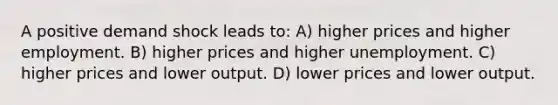 A positive demand shock leads to: A) higher prices and higher employment. B) higher prices and higher unemployment. C) higher prices and lower output. D) lower prices and lower output.