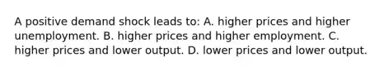 A positive demand shock leads to: A. higher prices and higher unemployment. B. higher prices and higher employment. C. higher prices and lower output. D. lower prices and lower output.