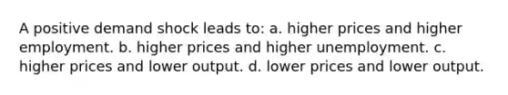 A positive demand shock leads to: a. higher prices and higher employment. b. higher prices and higher unemployment. c. higher prices and lower output. d. lower prices and lower output.