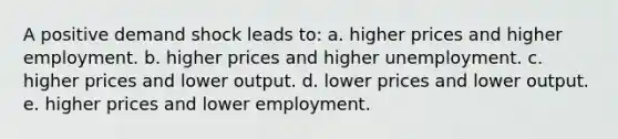 A positive demand shock leads to: a. higher prices and higher employment. b. higher prices and higher unemployment. c. higher prices and lower output. d. lower prices and lower output. e. higher prices and lower employment.