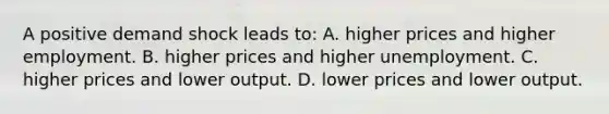 A positive demand shock leads to: A. higher prices and higher employment. B. higher prices and higher unemployment. C. higher prices and lower output. D. lower prices and lower output.