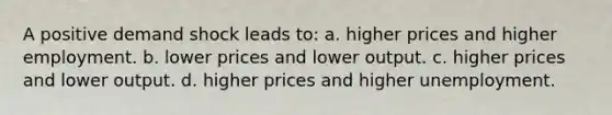 A positive demand shock leads to: a. higher prices and higher employment. b. lower prices and lower output. c. higher prices and lower output. d. higher prices and higher unemployment.