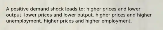 A positive demand shock leads to: higher prices and lower output. lower prices and lower output. higher prices and higher unemployment. higher prices and higher employment.