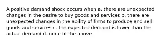 A positive demand shock occurs when a. there are unexpected changes in the desire to buy goods and services b. there are unexpected changes in the ability of firms to produce and sell goods and services c. the expected demand is lower than the actual demand d. none of the above