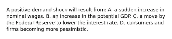 A positive demand shock will result from: A. a sudden increase in nominal wages. B. an increase in the potential GDP. C. a move by the Federal Reserve to lower the interest rate. D. consumers and firms becoming more pessimistic.