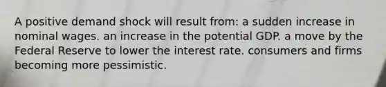 A positive demand shock will result from: a sudden increase in nominal wages. an increase in the potential GDP. a move by the Federal Reserve to lower the interest rate. consumers and firms becoming more pessimistic.