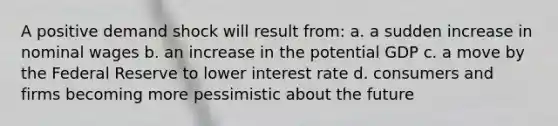 A positive demand shock will result from: a. a sudden increase in nominal wages b. an increase in the potential GDP c. a move by the Federal Reserve to lower interest rate d. consumers and firms becoming more pessimistic about the future