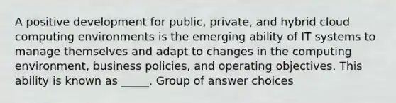 A positive development for public, private, and hybrid cloud computing environments is the emerging ability of IT systems to manage themselves and adapt to changes in the computing environment, business policies, and operating objectives. This ability is known as _____. Group of answer choices