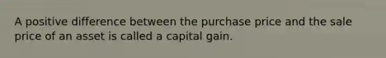 A positive difference between the purchase price and the sale price of an asset is called a capital gain.