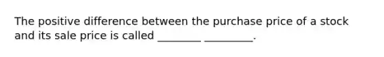 The positive difference between the purchase price of a stock and its sale price is called ________ _________.
