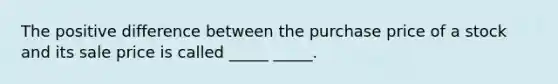 The positive difference between the purchase price of a stock and its sale price is called _____ _____.