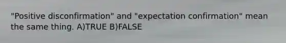 "Positive disconfirmation" and "expectation confirmation" mean the same thing. A)TRUE B)FALSE