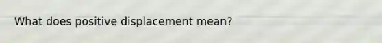 What does positive displacement mean?