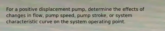 For a positive displacement pump, determine the effects of changes in flow, pump speed, pump stroke, or system characteristic curve on the system operating point.