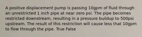 A positive displacement pump is passing 10gpm of fluid through an unrestricted 1 inch pipe at near zero psi. The pipe becomes restricted downstream, resulting in a pressure buildup to 500psi upstream. The result of this restriction will cause less that 10gpm to flow through the pipe. True False