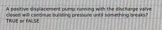 A positive displacement pump running with the discharge valve closed will continue building pressure until something breaks? TRUE or FALSE