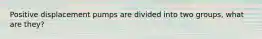 Positive displacement pumps are divided into two groups, what are they?
