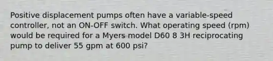 Positive displacement pumps often have a variable-speed controller, not an ON-OFF switch. What operating speed (rpm) would be required for a Myers model D60 8 3H reciprocating pump to deliver 55 gpm at 600 psi?