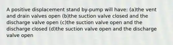 A positive displacement stand by-pump will have: (a)the vent and drain valves open (b)the suction valve closed and the discharge valve open (c)the suction valve open and the discharge closed (d)the suction valve open and the discharge valve open