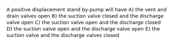 A positive displacement stand by-pump will have A) the vent and drain valves open B) the suction valve closed and the discharge valve open C) the suction valve open and the discharge closed D) the suction valve open and the discharge valve open E) the suction valve and the discharge valves closed