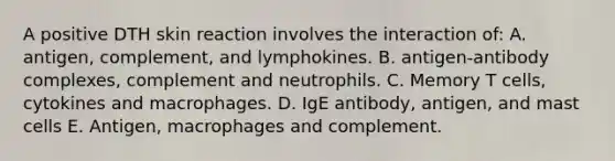 A positive DTH skin reaction involves the interaction of: A. antigen, complement, and lymphokines. B. antigen-antibody complexes, complement and neutrophils. C. Memory T cells, cytokines and macrophages. D. IgE antibody, antigen, and mast cells E. Antigen, macrophages and complement.