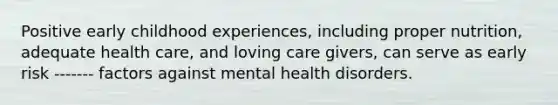 Positive early childhood experiences, including proper nutrition, adequate health care, and loving care givers, can serve as early risk ------- factors against mental health disorders.