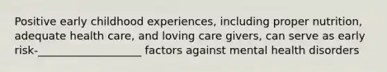 Positive early childhood experiences, including proper nutrition, adequate health care, and loving care givers, can serve as early risk-___________________ factors against mental health disorders