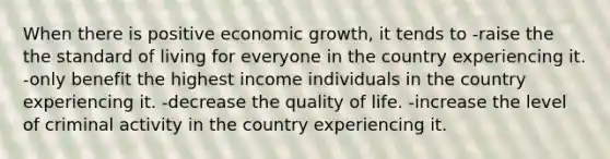 When there is positive economic growth, it tends to -raise the the standard of living for everyone in the country experiencing it. -only benefit the highest income individuals in the country experiencing it. -decrease the quality of life. -increase the level of criminal activity in the country experiencing it.