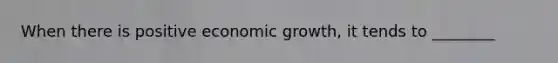 When there is positive economic growth, it tends to ________