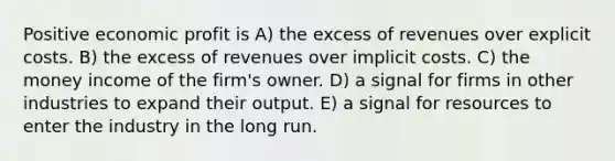 Positive economic profit is A) the excess of revenues over explicit costs. B) the excess of revenues over implicit costs. C) the money income of the firm's owner. D) a signal for firms in other industries to expand their output. E) a signal for resources to enter the industry in the long run.