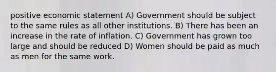 positive economic statement A) Government should be subject to the same rules as all other institutions. B) There has been an increase in the rate of inflation. C) Government has grown too large and should be reduced D) Women should be paid as much as men for the same work.