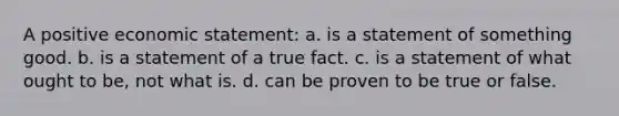 A positive economic statement: a. is a statement of something good. b. is a statement of a true fact. c. is a statement of what ought to be, not what is. d. can be proven to be true or false.