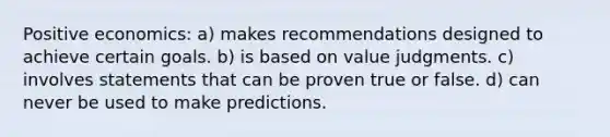 Positive economics: a) makes recommendations designed to achieve certain goals. b) is based on value judgments. c) involves statements that can be proven true or false. d) can never be used to make predictions.