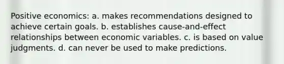 Positive economics: a. makes recommendations designed to achieve certain goals. b. establishes cause-and-effect relationships between economic variables. c. is based on value judgments. d. can never be used to make predictions.