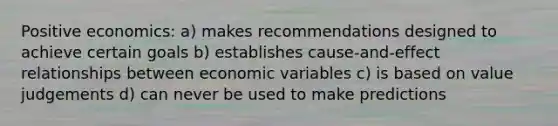 Positive economics: a) makes recommendations designed to achieve certain goals b) establishes cause-and-effect relationships between economic variables c) is based on value judgements d) can never be used to make predictions