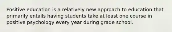 Positive education is a relatively new approach to education that primarily entails having students take at least one course in positive psychology every year during grade school.