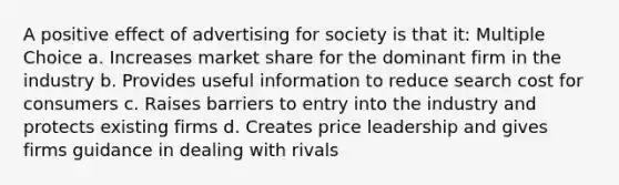 A positive effect of advertising for society is that it: Multiple Choice a. Increases market share for the dominant firm in the industry b. Provides useful information to reduce search cost for consumers c. Raises barriers to entry into the industry and protects existing firms d. Creates price leadership and gives firms guidance in dealing with rivals