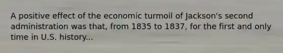 A positive effect of the economic turmoil of Jackson's second administration was that, from 1835 to 1837, for the first and only time in U.S. history...