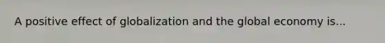 A positive effect of globalization and the global economy is...